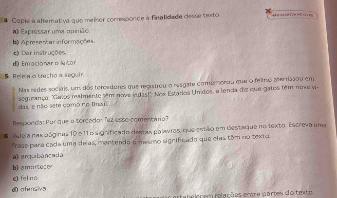 Copie a alternativa que melhor corresponde à finalidade desse texto. NÃO ESCREVA NO LIVRO
a) Expressar uma opinião.
b) Apresentar informações.
c) Dar instruções.
d) Emocionar o leitor.
5 Releia o trecho a seguir.
Nas redes sociais, um dos torcedores que registrou o resgate comemorou que o felino aterrissou em
segurança: "Gatos realmente têm nove vidas!". Nos Estados Unidos, a lenda diz que gatos têm nove vi-
das, e não sete como no Brasil.
Responda: Por que o torcedor fez esse comentário?
6 Releia nas páginas 10 e 11 o significado destas palavras, que estão em destaque no texto. Escreva uma
frase para cada uma delas, mantendo o mesmo significado que elas têm no texto.
a) arquibancada
b) amortecer
c) felino
d) ofensiva
estab eleçem relações entre partes do texto.