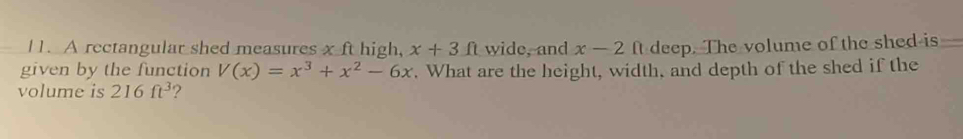 I1. A rectangular shed measures x ft high, x+3ft wide, and x-2 ft deep. The volume of the shed is 
given by the function V(x)=x^3+x^2-6x. What are the height, width, and depth of the shed if the 
volume is 216ft^3 ?