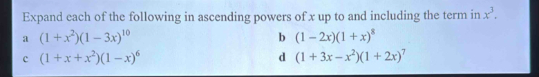 Expand each of the following in ascending powers of x up to and including the term in x^3.
a (1+x^2)(1-3x)^10
b (1-2x)(1+x)^8
c (1+x+x^2)(1-x)^6
d (1+3x-x^2)(1+2x)^7