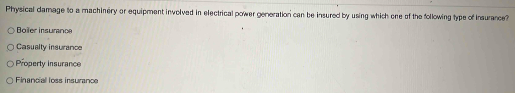 Physical damage to a machinéry or equipment involved in electrical power generation can be insured by using which one of the following type of insurance?
Boiler insurance
Casualty insurance
Property insurance
Financial loss insurance