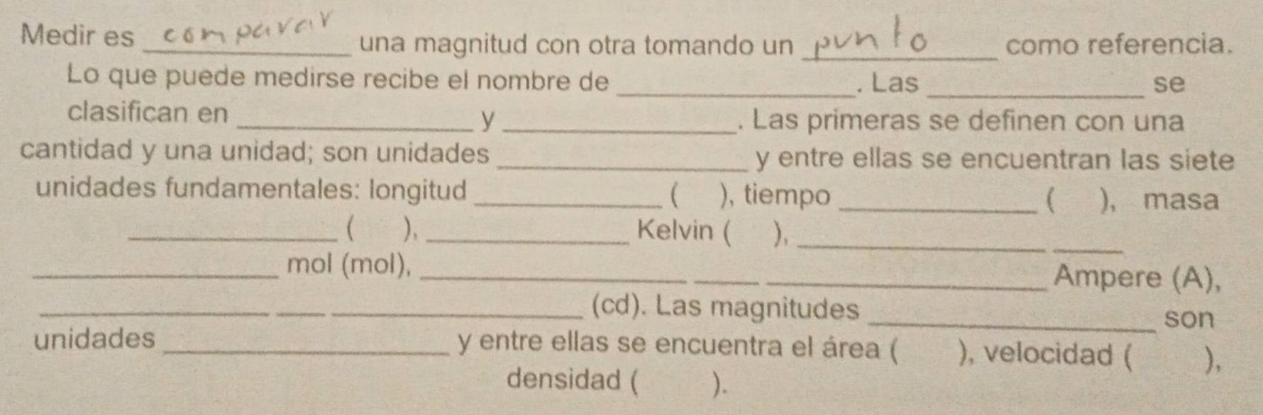 Medir es _una magnitud con otra tomando un _como referencia. 
Lo que puede medirse recibe el nombre de _. Las _se 
clasifican en _y _. Las primeras se definen con una 
cantidad y una unidad; son unidades_ 
y entre ellas se encuentran las siete 
unidades fundamentales: longitud _( ), tiempo _( ), masa 
_( ), _Kelvin ( ),_ 
_ 
_mol (mol), __Ampere (A), 
_(cd). Las magnitudes 
_son 
unidades _y entre ellas se encuentra el área ( ), velocidad ( ), 
densidad ( ).