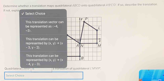 Determine whether a translation maps quadrilateral ABCD onto quadrilateral A'B'C'D' If so, describe the translation.
If not, explai
Select Choice
This translation vector can
be represented as (-4,
-3).
This translation can be
represented by (x,y)to (x
-3,y-2).
This translation can be
represented by (x,y)to (x
-4,y-3).
Quadrilateral LMNPT Is a translation of quadrilateral L'M'N'P'.
Select Choice