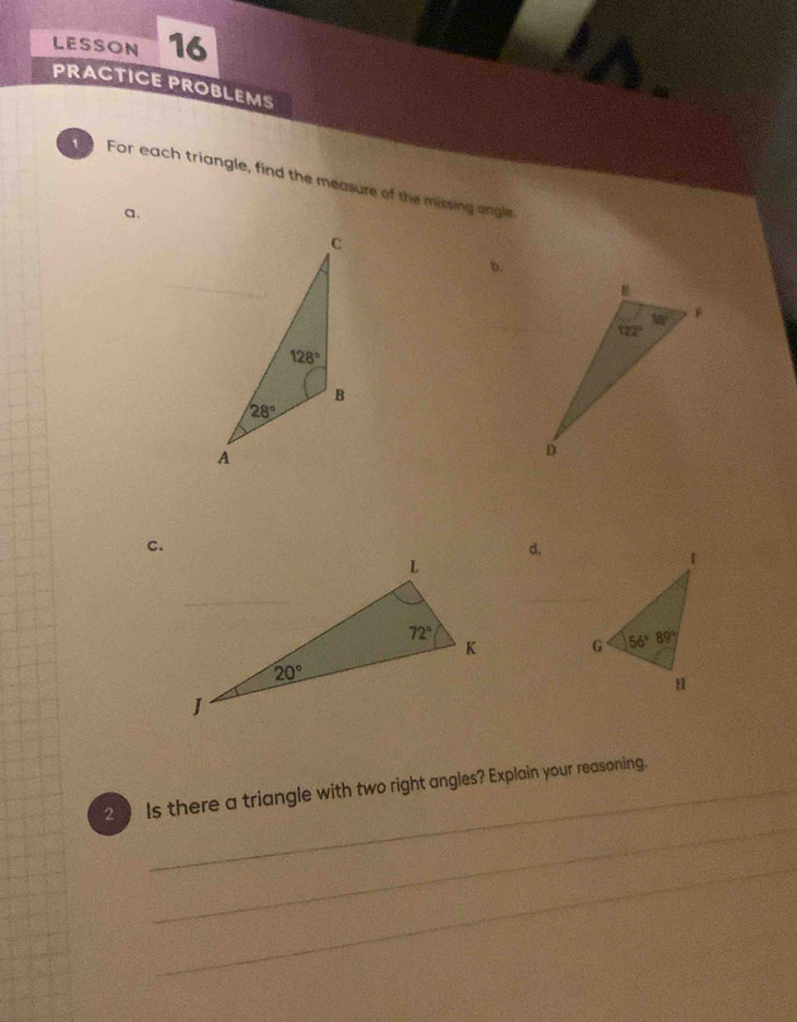 LESSON 16
PRACTICE PROBLEMS
For each triangle, find the measure of the missing angle.
a.
b.
c.
d.
 
_
2 Is there a triangle with two right angles? Explain your reasoning.
_