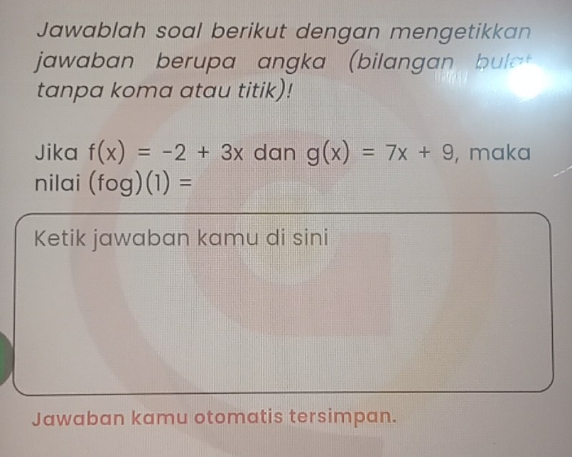 Jawablah soal berikut dengan mengetikkan 
jawaban berupa angka (bilangan bula 
tanpa koma atau titik)! 
Jika f(x)=-2+3x dan g(x)=7x+9 , maka 
nilai (fog)(1)=
Ketik jawaban kamu di sini 
Jawaban kamu otomatis tersimpan.