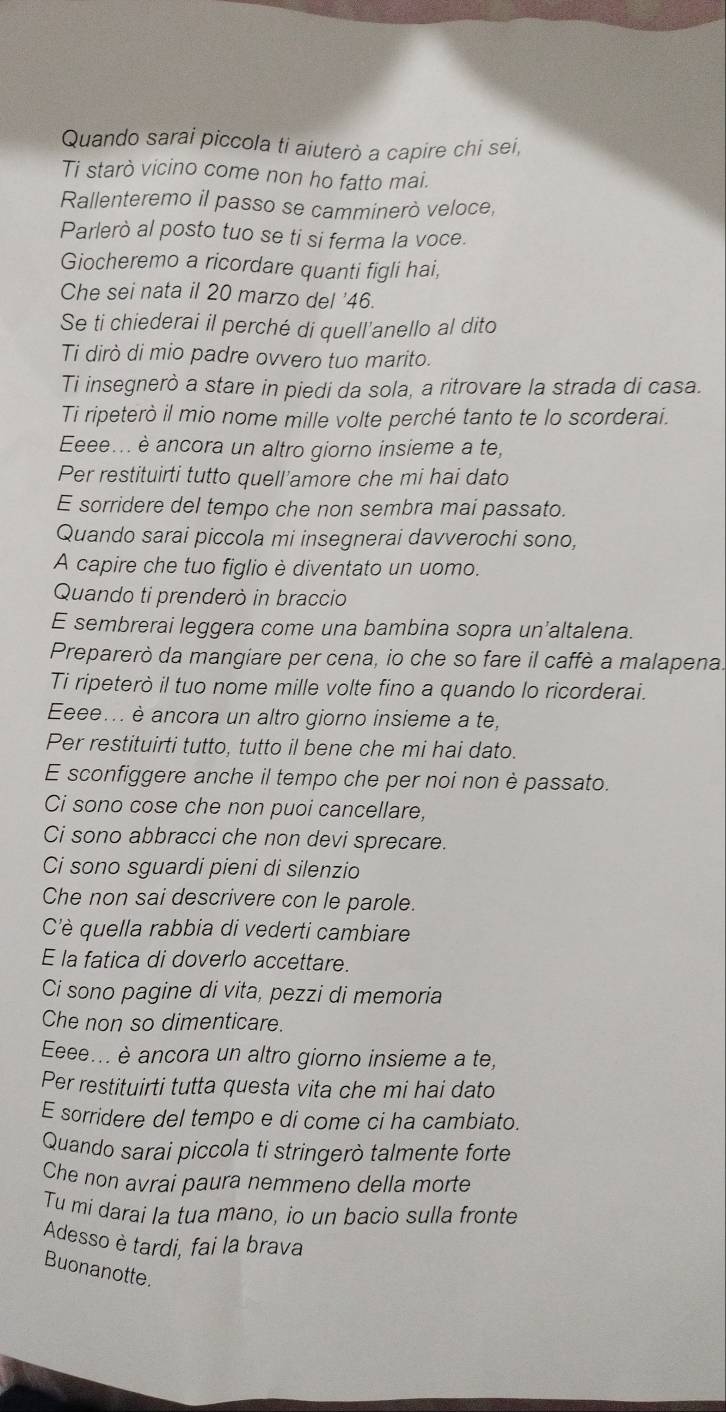 Quando sarai piccola ti aiuterò a capire chi sei,
Ti starò vicino come non ho fatto mai.
Rallenteremo il passo se camminerò veloce,
Parlerò al posto tuo se ti si ferma la voce.
Giocheremo a ricordare quanti figli hai,
Che sei nata il 20 marzo del '46.
Se ti chiederai il perché di quell'anello al dito
Ti dirò di mio padre ovvero tuo marito.
Ti insegnerò a stare in piedi da sola, a ritrovare la strada di casa.
Ti ripeterò il mio nome mille volte perché tanto te lo scorderai.
Eeee... è ancora un altro giorno insieme a te,
Per restituirti tutto quell’amore che mi hai dato
E sorridere del tempo che non sembra mai passato.
Quando sarai piccola mi insegnerai davverochi sono,
A capire che tuo figlio è diventato un uomo.
Quando ti prenderò in braccio
E sembrerai leggera come una bambina sopra un'altalena.
Preparerò da mangiare per cena, io che so fare il caffè a malapena.
Ti ripeterò il tuo nome mille volte fino a quando lo ricorderai.
Eeee... è ancora un altro giorno insieme a te,
Per restituirti tutto, tutto il bene che mi hai dato.
E sconfiggere anche il tempo che per noi non è passato.
Ci sono cose che non puoi cancellare,
Ci sono abbracci che non devi sprecare.
Ci sono sguardi pieni di silenzio
Che non sai descrivere con le parole.
Cè quella rabbia di vederti cambiare
E la fatica di doverlo accettare.
Ci sono pagine di vita, pezzi di memoria
Che non so dimenticare.
Eeee... è ancora un altro giorno insieme a te,
Per restituirti tutta questa vita che mi hai dato
E sorridere del tempo e di come ci ha cambiato.
Quando sarai piccola ti stringerò talmente forte
Che non avrai paura nemmeno della morte
Tu mi darai la tua mano, io un bacio sulla fronte
Adesso è tardi, fai la brava
Buonanotte.