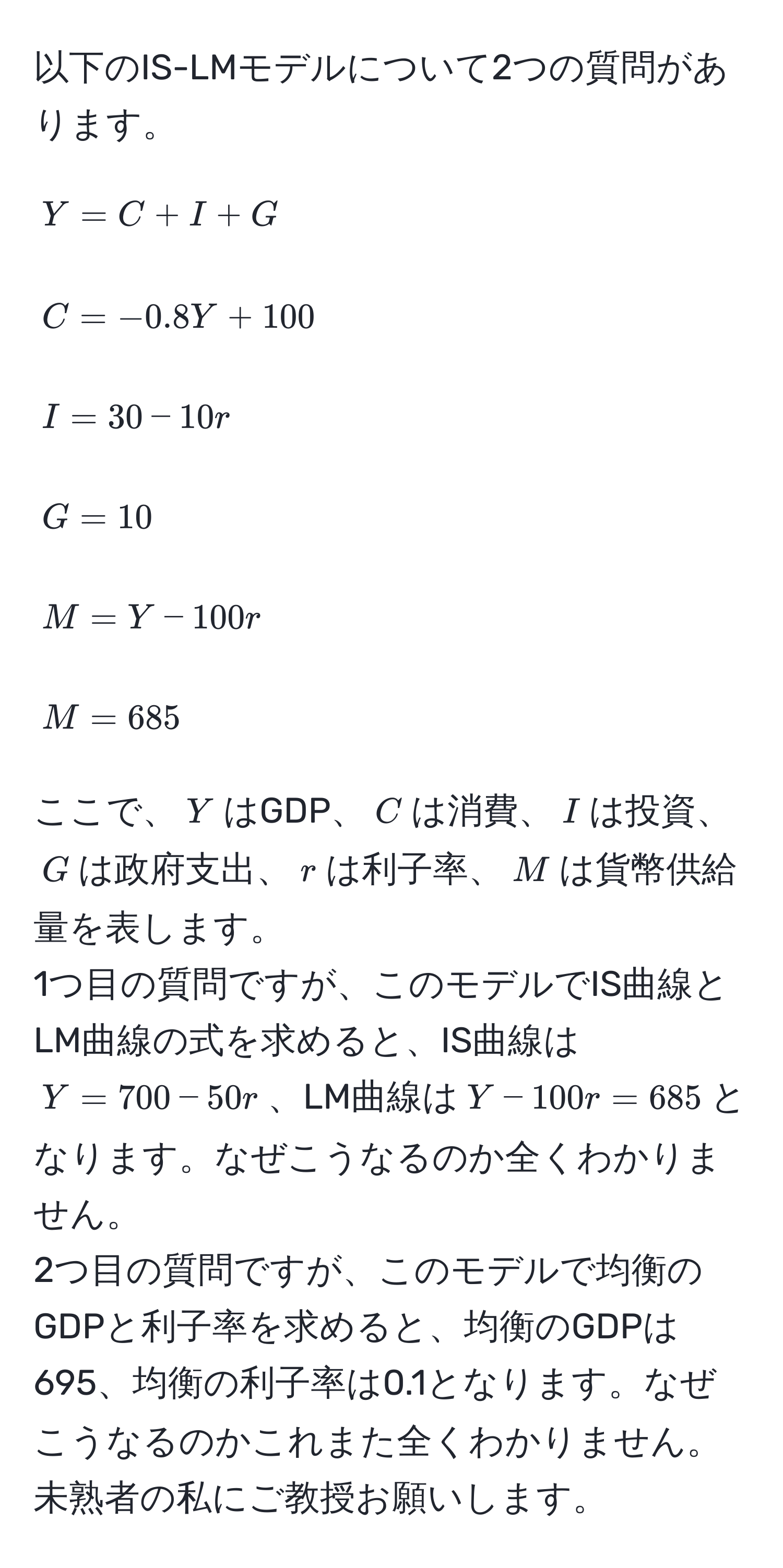 以下のIS-LMモデルについて2つの質問があります。  
[
Y = C + I + G  
]  
[
C = -0.8Y + 100  
]  
[
I = 30 - 10r  
]  
[
G = 10  
]  
[
M = Y - 100r  
]  
[
M = 685  
]  
ここで、$Y$はGDP、$C$は消費、$I$は投資、$G$は政府支出、$r$は利子率、$M$は貨幣供給量を表します。  
1つ目の質問ですが、このモデルでIS曲線とLM曲線の式を求めると、IS曲線は$Y = 700 - 50r$、LM曲線は$Y - 100r = 685$となります。なぜこうなるのか全くわかりません。  
2つ目の質問ですが、このモデルで均衡のGDPと利子率を求めると、均衡のGDPは695、均衡の利子率は0.1となります。なぜこうなるのかこれまた全くわかりません。  
未熟者の私にご教授お願いします。