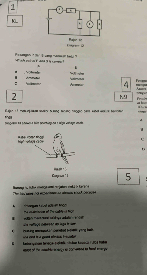 KL
Pasangan P dan S yang manakah betul ?
Which pair of P and S is correct?
P
s
A Voltmeter Voltmeter
B Ammeter Voltmeter Penggu
C Voilmeter Ammeter mengu
4 Antara
pengur
N9
2 Pruder
at hon
Which
Rajah 13 menunjukkan seekor burung sedang hinggap pada kabel elektrik bervoltan usage
tinggl.
A
Diagram 13 shows a bird perching on a high voltage cable.
B
C
D
5
Burung itu tidak mengalami renjatan elektrik kerana
The bird does not experience an electric shock because
A rintangan kabel adalah tinggi
the resistance of the cable is high
B voltan merentasi kakinya adaiah rendah
the volfage between its legs is low
C burung merupakan penebat elektrik yang baik
the bird is a good electric insulator
D kebanyakan tenaga elektrik ditukar kepada haba haba
most of the electric energy is converted to heal energy