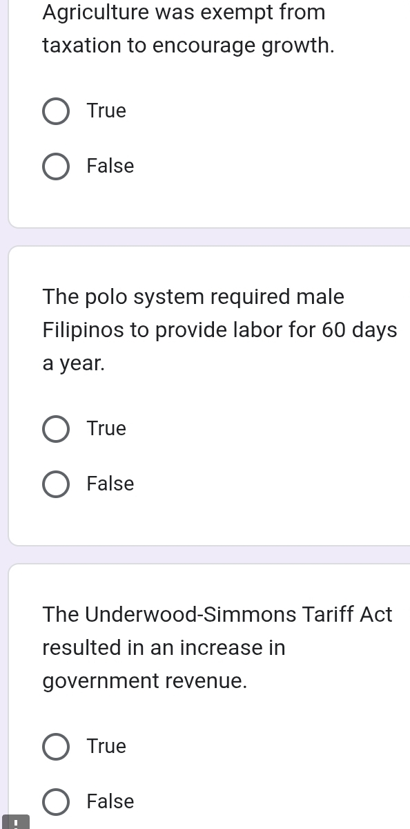 Agriculture was exempt from
taxation to encourage growth.
True
False
The polo system required male
Filipinos to provide labor for 60 days
a year.
True
False
The Underwood-Simmons Tariff Act
resulted in an increase in
government revenue.
True
False
1