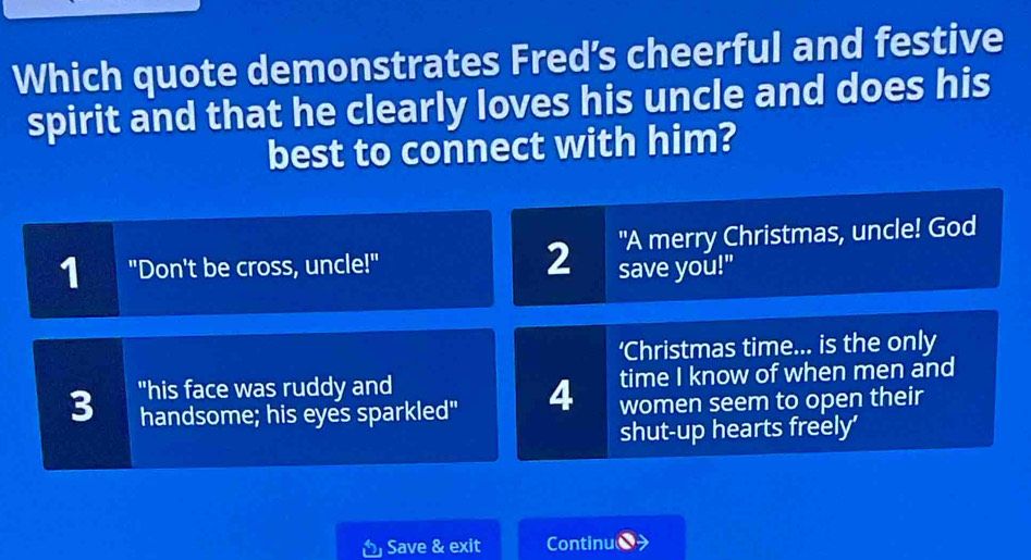 Which quote demonstrates Fred’s cheerful and festive
spirit and that he clearly loves his uncle and does his
best to connect with him?
"A merry Christmas, uncle! God
19 "Don't be cross, uncle!" 2 save you!"
‘Christmas time... is the only
3 "his face was ruddy and time I know of when men and
handsome; his eyes sparkled" 4 women seem to open their
shut-up hearts freely’
Save & exit Continu