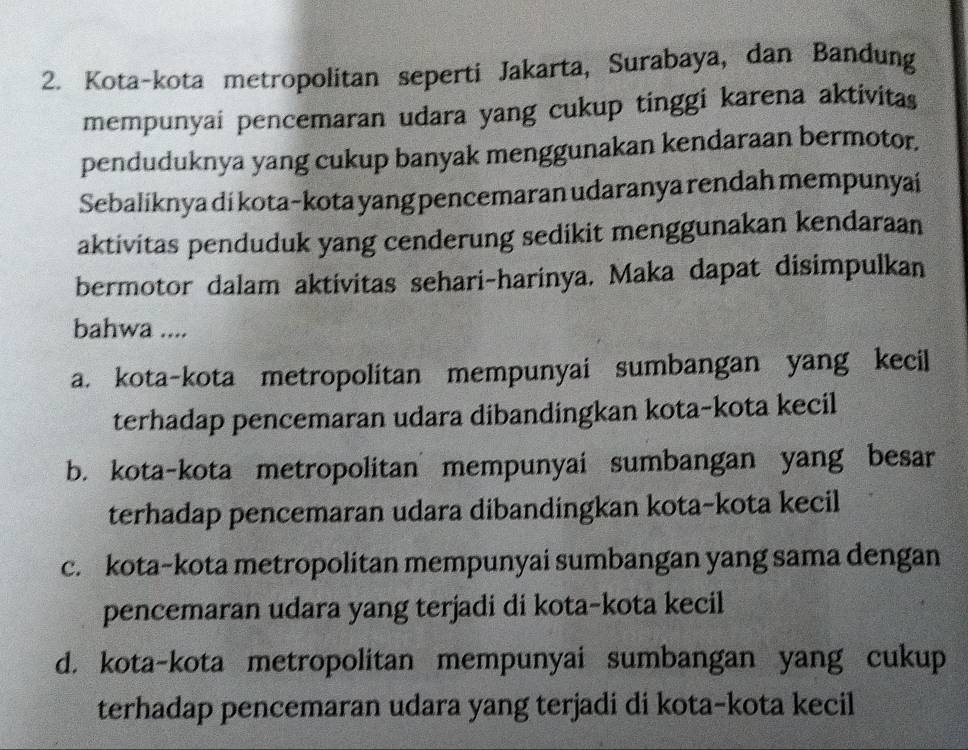 Kota-kota metropolitan seperti Jakarta, Surabaya, dan Bandung
mempunyai pencemaran udara yang cukup tinggi karena aktivitas
penduduknya yang cukup banyak menggunakan kendaraan bermotor.
Sebaliknya di kota-kota yang pencemaran udaranya rendah mempunyai
aktivitas penduduk yang cenderung sedikit menggunakan kendaraan
bermotor dalam aktivitas sehari-harinya. Maka dapat disimpulkan
bahwa ....
a. kota-kota metropolitan mempunyai sumbangan yang kecil
terhadap pencemaran udara dibandingkan kota-kota kecil
b. kota-kota metropolitan mempunyai sumbangan yang besar
terhadap pencemaran udara dibandingkan kota-kota kecil
c. kota-kota metropolitan mempunyai sumbangan yang sama dengan
pencemaran udara yang terjadi di kota-kota kecil
d. kota-kota metropolitan mempunyai sumbangan yang cukup
terhadap pencemaran udara yang terjadi di kota-kota kecil