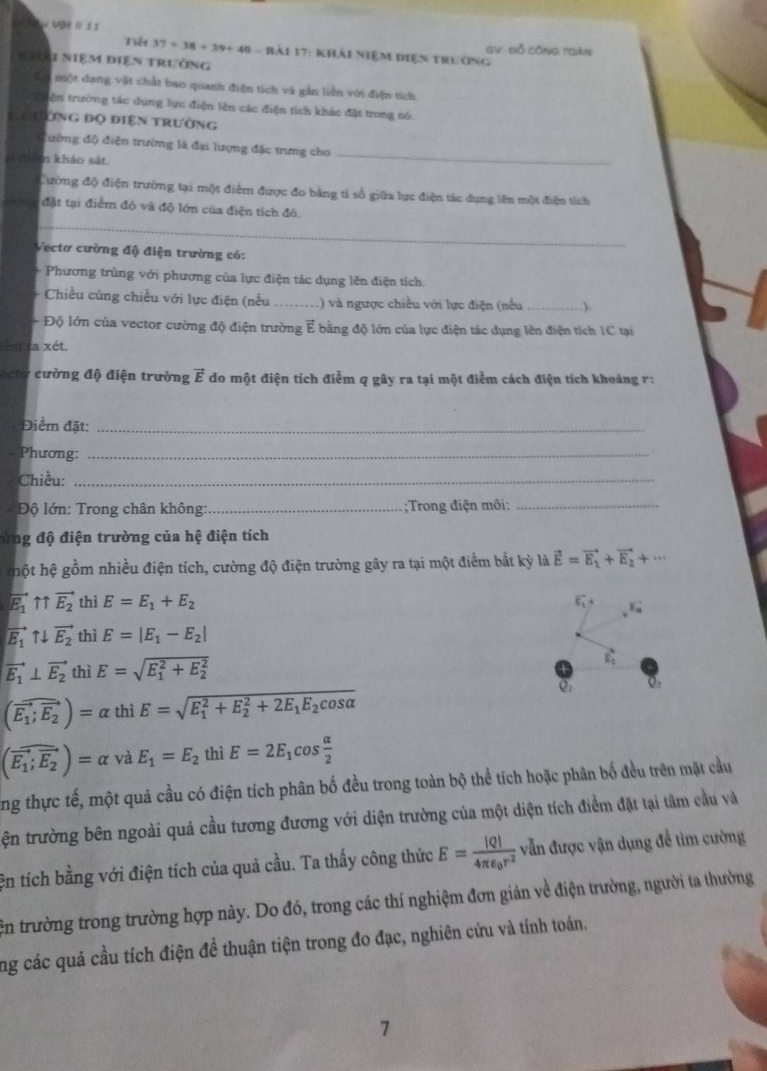 V09 R 1 1
GV Bỗ Công Tgàn
Tiết 37+38+39+40 : = Bải 17: khải niệm điện trưởng
Nhại niệm điện trưởng
Có một dạng vật chất bao quanh điện tích và gần liên với điện tích
Tiện trường tác dụng lực điện lên các điện tích khác đặt trong nó
S ưhường đọ điện trường
_
đường độ điện trường là đại lượng đặc trưng cho
dàn khảo sát
Cường độ điện trường tại một điểm được đo bằng tỉ sổ giữa lực điện tác dụng lên một điện tích
_
đặt tại điểm đó và độ lớn của điện tích đó.
Vectơ cường độ điện trường có:
+ Phương trùng với phương của lực điện tác dụng lên điện tích.
Chiều cùng chiều với lực điện (nếu _.) và ngược chiều với lực điện (nều_
+ Độ lớn của vector cường độ điện trường ễ bằng độ lớn của lực điện tác dụng lên điện tích IC tại
la xét.
ectơ cường độ điện trường vector E do một điện tích điểm q gây ra tại một điểm cách điện tích khoảng r:
Điểm đặt:_
Phương:_
Chiều:_
Độ lớn: Trong chân không:_ ;Trong điện môi:_
ứng độ điện trường của hệ điện tích
hột hệ gồm nhiều điện tích, cường độ điện trường gây ra tại một điểm bất kỳ là vector E=vector E_1+vector E_2+·s
vector E_1uparrow overleftrightarrow E_2 thì E=E_1+E_2 E_1^(-
vector E_1)uparrow downarrow vector E_2 thì E=|E_1-E_2|
vector E_1⊥ vector E_2 thì E=sqrt (E_1)^2+E_2^2
vector E_2
o,
(vector E_1;vector E_2)=alpha thiE=sqrt (E_1)^2+E_2^(2+2E_1)E_2cos alpha 
(overline E_1;overline E_2)=alpha vaE_1=E_2 thì E=2E_1cos  alpha /2 
ng thực tế, một quả cầu có điện tích phân bố đều trong toàn bộ thể tích hoặc phân bố đều trên mặt cầu
tện trường bên ngoài quả cầu tương đương với diện trường của một diện tích điểm đặt tại tâm cầu và
ện tích bằng với điện tích của quả cầu. Ta thấy công thức E=frac |Q|4π epsilon _0r^2 vẫn được vận dụng để tìm cường
ên trường trong trường hợp này. Do đó, trong các thí nghiệm đơn giản về điện trường, người ta thường
ng các quả cầu tích điện để thuận tiện trong đo đạc, nghiên cứu và tính toán.
7