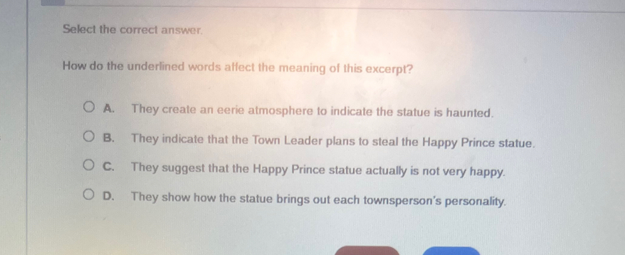 Select the correct answer.
How do the underlined words affect the meaning of this excerpt?
A. They create an eerie atmosphere to indicate the statue is haunted.
B. They indicate that the Town Leader plans to steal the Happy Prince statue.
C. They suggest that the Happy Prince statue actually is not very happy.
D. They show how the statue brings out each townsperson's personality.