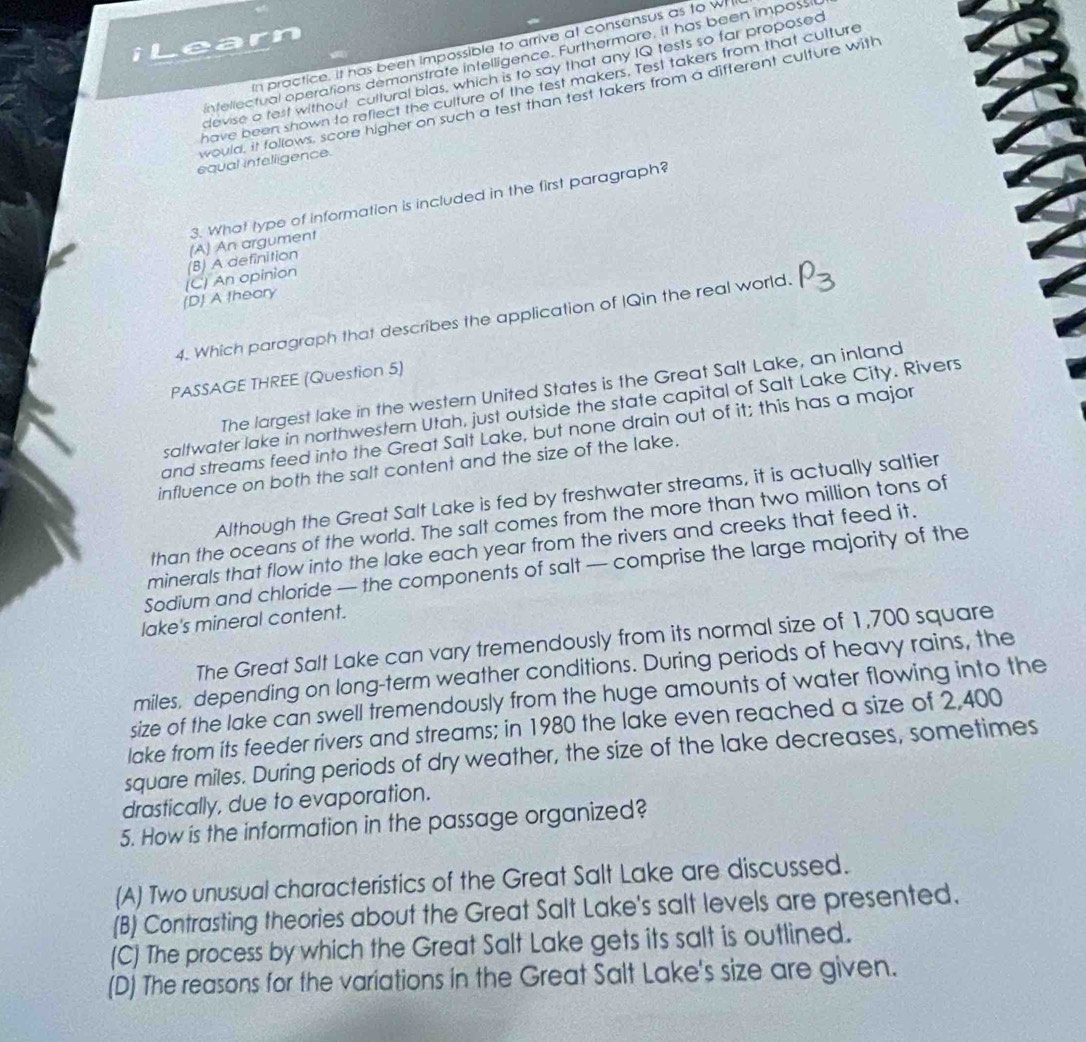 iLearn
In practice, it has been impossible to arrive at consensus as to w
intellectual operations demonstrate intelligence. Furthermore, it has been impossi
cevise a test without cultural blas, which is to say that any IQ tests so far proposed
have been shown to reflect the culture of the test makers. Test takers from that culture
would, it follows, score higher on such a test than test takers from a different culture with
equal infelligence.
3. What type of information is included in the first paragraph?
(D) A theary (C) An opinion (B) A definition (A) An argument
4. Which paragraph that describes the application of IQin the real world. P3
PASSAGE THREE (Question 5)
The largest lake in the western United States is the Great Salt Lake, an inland
saltwater lake in northwestern Utah, just outside the state capital of Salt Lake City. Rivers
and streams feed into the Great Salt Lake, but none drain out of it; this has a major
influence on both the salt content and the size of the lake.
Although the Great Salt Lake is fed by freshwater streams, it is actually saltier
than the oceans of the world. The salt comes from the more than two million tons of
minerals that flow into the lake each year from the rivers and creeks that feed it.
Sodium and chloride — the components of salt — comprise the large majority of the
lake's mineral content.
The Great Salt Lake can vary tremendously from its normal size of 1,700 square
miles, depending on long-term weather conditions. During periods of heavy rains, the
size of the lake can swell tremendously from the huge amounts of water flowing into the
lake from its feeder rivers and streams; in 1980 the lake even reached a size of 2,400
square miles. During periods of dry weather, the size of the lake decreases, sometimes
drastically, due to evaporation.
5. How is the information in the passage organized?
(A) Two unusual characteristics of the Great Salt Lake are discussed.
(B) Contrasting theories about the Great Salt Lake's salt levels are presented.
(C) The process by which the Great Salt Lake gets its salt is outlined.
(D) The reasons for the variations in the Great Salt Lake's size are given.