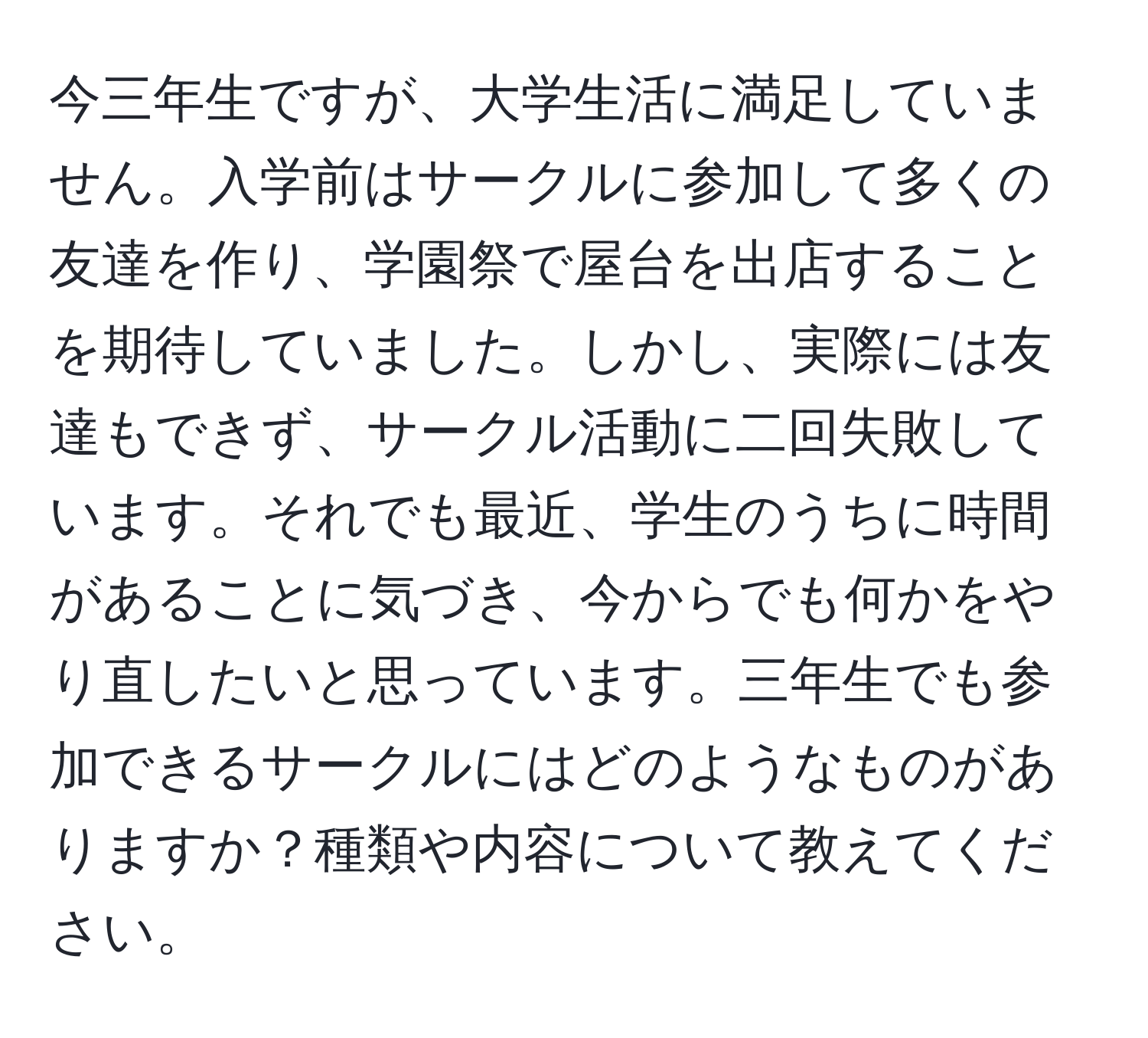 今三年生ですが、大学生活に満足していません。入学前はサークルに参加して多くの友達を作り、学園祭で屋台を出店することを期待していました。しかし、実際には友達もできず、サークル活動に二回失敗しています。それでも最近、学生のうちに時間があることに気づき、今からでも何かをやり直したいと思っています。三年生でも参加できるサークルにはどのようなものがありますか？種類や内容について教えてください。