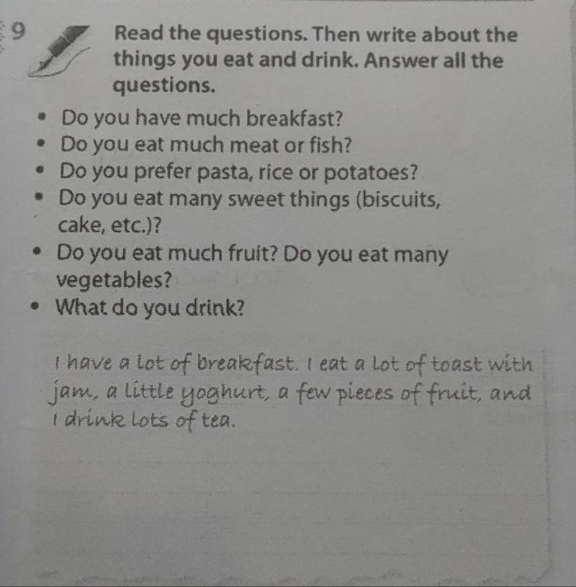 Read the questions. Then write about the 
things you eat and drink. Answer all the 
questions. 
Do you have much breakfast? 
Do you eat much meat or fish? 
Do you prefer pasta, rice or potatoes? 
Do you eat many sweet things (biscuits, 
cake, etc.)? 
Do you eat much fruit? Do you eat many 
vegetables? 
What do you drink?