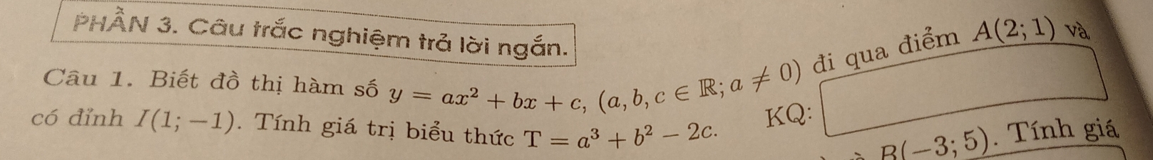 PHÂN 3. Câu trắc nghiệm trả lời ngắn. 
đi qua điểm A(2;1) và 
Câu 1. Biết đồ thị hàm số y=ax^2+bx+c, (a,b,c∈ R;a!= 0) KQ: 
có đỉnh I(1;-1). Tính giá trị biểu thức T=a^3+b^2-2c. . Tính giá
B(-3;5)