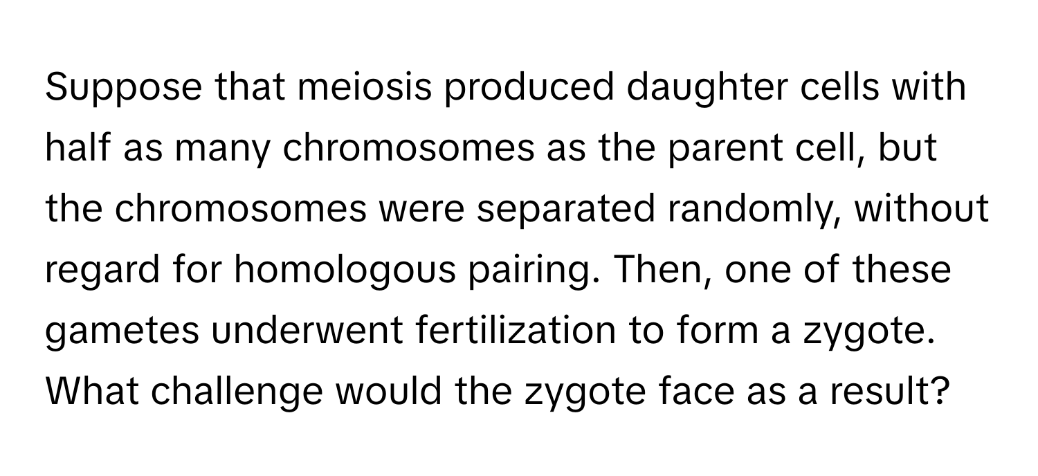 Suppose that meiosis produced daughter cells with half as many chromosomes as the parent cell, but the chromosomes were separated randomly, without regard for homologous pairing. Then, one of these gametes underwent fertilization to form a zygote. What challenge would the zygote face as a result?