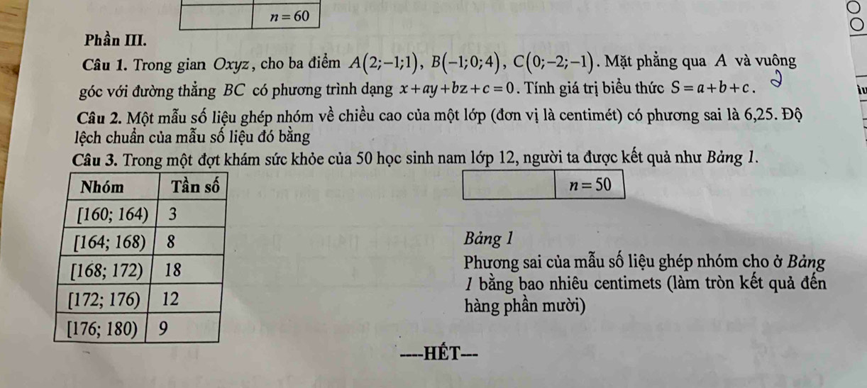 n=60
Phần III.
Câu 1. Trong gian Oxyz, cho ba điểm A(2;-1;1),B(-1;0;4),C(0;-2;-1) Mặt phẳng qua A và vuộng
góc với đường thẳng BC có phương trình dạng x+ay+bz+c=0 Tính giá trị biểu thức S=a+b+c.
i 
Câu 2. Một mẫu số liệu ghép nhóm về chiều cao của một lớp (đơn vị là centimét) có phương sai là 6,25. Độ
lệch chuẩn của mẫu số liệu đó bằng
Câu 3. Trong một đợt khám sức khỏe của 50 học sinh nam lớp 12, người ta được kết quả như Bảng 1.
n=50
Bảng 1
Phương sai của mẫu số liệu ghép nhóm cho ở Bảng
/ bằng bao nhiêu centimets (làm tròn kết quả đến
hàng phần mười)
Hết