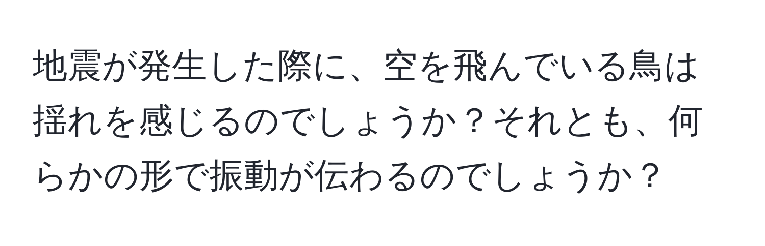 地震が発生した際に、空を飛んでいる鳥は揺れを感じるのでしょうか？それとも、何らかの形で振動が伝わるのでしょうか？