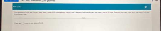 bay 2 Hömework (IMS graded) 
Pan 1 of 1 
Four glasses of milk and 3 snack bars hove a total of 90 carbohydrates (cartes), and 3 glasses of milk and 4 snack bers have a total of 85 cartes. Determine how many cartes are in one glass of milk and 
There are □ carbs in one glass of milk.