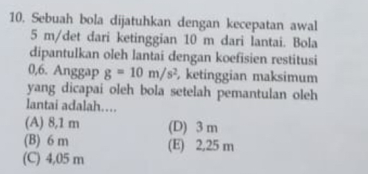 Sebuah bola dijatuhkan dengan kecepatan awal
5 m/det dari ketinggian 10 m dari lantai. Bola
dipantulkan oleh lantai dengan koefisien restitusi
0,6. Anggap g=10m/s^2 ketinggian maksimum
yang dicapai oleh bola setelah pemantulan oleh
lantai adalah…
(A) 8,1 m (D) 3 m
(B) 6 m (E) 2,25 m
(C) 4,05 m