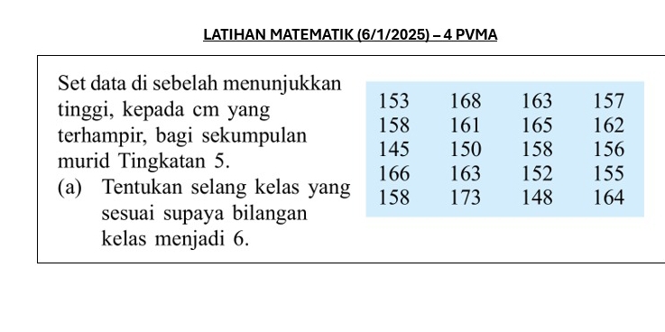 LATIHAN MATEMATIK (6/1/2025) - 4 PVMA 
Set data di sebelah menunjukkan 
tinggi, kepada cm yang 
terhampir, bagi sekumpulan 
murid Tingkatan 5. 
(a) Tentukan selang kelas yang 
sesuai supaya bilangan 
kelas menjadi 6.