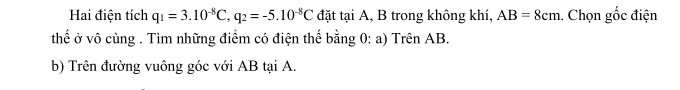 Hai điện tích q_1=3.10^(-8)C, q_2=-5.10^(-8)C đặt tại A, B trong không khí, AB=8cm 1. Chọn gốc điện 
thế ở vô cùng . Tìm những điểm có điện thế bằng 0: a) Trên AB. 
b) Trên đường vuông góc với AB tại A.