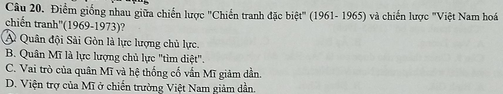 Điểm giống nhau giữa chiến lược "Chiến tranh đặc biệt" (1961- 1965) và chiến lược "Việt Nam hoá
chiến tranh''(1969-1973)?
A Quân đội Sài Gòn là lực lượng chủ lực.
B. Quân Mĩ là lực lượng chủ lực "tìm diệt".
C. Vai trò của quân Mĩ và hệ thống cố vấn Mĩ giảm dần.
D. Viện trợ của Mĩ ở chiến trường Việt Nam giảm dần.