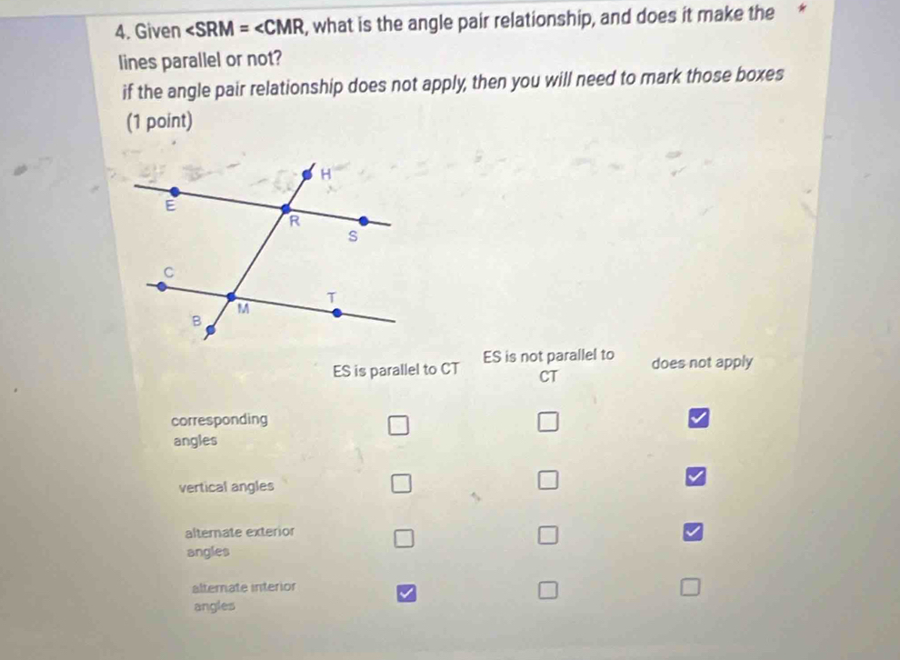 Given ∠ SRM=∠ CMR , what is the angle pair relationship, and does it make the *
lines parallel or not?
if the angle pair relationship does not apply, then you will need to mark those boxes
(1 point)
ES is parallel to CT ES is not parallel to
does not apply
CT
corresponding
angles
vertical angles □
□
alternate exterior
□
angles
alternate interior
angles