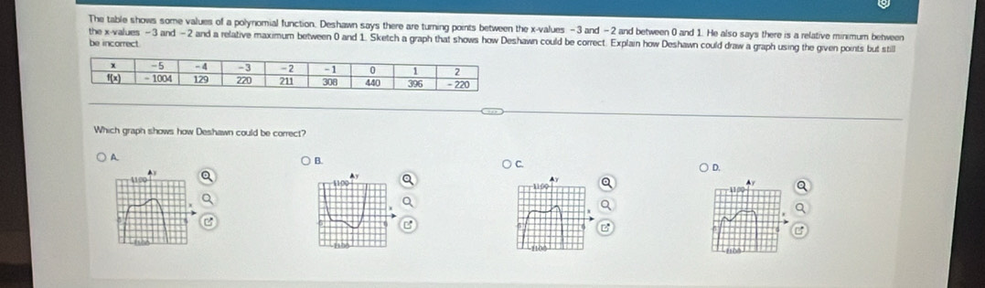 The table shows some values of a polynomial function. Deshawn says there are turning points between the x-values - 3 and -2 and between 0 and 1. He also says there is a relative minimum behween
the x-values - 3 and - 2 and a relative maximum between 0 and 1. Sketch a graph that shows how Deshawn could be correct. Explain how Deshawn could draw a graph using the given points but still
be incorrect
Which graph shows how Deshawn could be correct?
A
B.
C.
D.
▲y
4190
1100
100