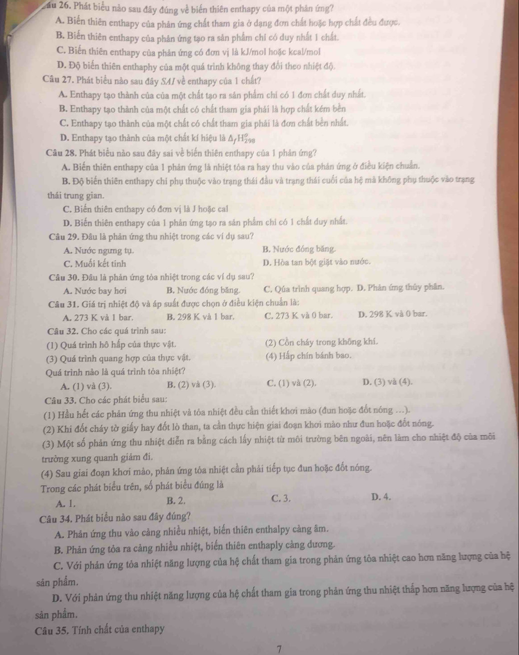 Lầu 26. Phát biểu nào sau đây đúng về biến thiên enthapy của một phản ứng?
A. Biến thiên enthapy của phản ứng chất tham gia ở dạng đơn chất hoặc hợp chất đều được,
B. Biến thiên enthapy của phản ứng tạo ra sản phẩm chỉ có duy nhất 1 chất.
C. Biến thiên enthapy của phản ứng có đơn vị là kJ/mol hoặc kcal/mol
D. Độ biến thiên enthaphy của một quá trình không thay đổi theo nhiệt độ.
Câu 27. Phát biểu nào sau đây SAI về enthapy của 1 chất?
A. Enthapy tạo thành của của một chất tạo ra sản phẩm chỉ có 1 đơn chất duy nhất.
B. Enthapy tạo thành của một chất có chất tham gia phái là hợp chất kém bền
C. Enthapy tạo thành của một chất có chất tham gia phải là đơn chất bền nhất.
D. Enthapy tạo thành của một chất kí hiệu là Δ/H₂
Câu 28. Phát biểu nào sau đây sai về biến thiên enthapy của 1 phản ứng?
A. Biến thiên enthapy của 1 phản ứng là nhiệt tỏa ra hay thu vào của phản ứng ở điều kiện chuẩn.
B. Độ biến thiên enthapy chi phụ thuộc vào trạng thái đầu và trạng thái cuối của hệ mà không phụ thuộc vào trạng
thái trung gian.
C. Biến thiên enthapy có đơn vị là J hoặc cal
D. Biến thiên enthapy của 1 phản ứng tạo ra sản phẩm chỉ có 1 chất duy nhất.
Câu 29. Đâu là phản ứng thu nhiệt trong các ví dụ sau?
A. Nước ngưng tụ. B. Nước đóng băng.
C. Muối kết tinh D. Hòa tan bột giặt vào nước.
Câu 30. Đâu là phản ứng tỏa nhiệt trong các ví dụ sau?
A. Nước bay hơi B. Nước đóng băng. C. Qúa trình quang hợp. D. Phản ứng thủy phân.
Câu 31. Giá trị nhiệt độ và áp suất được chọn ở điều kiện chuẩn là:
A. 273 K và 1 bar. B. 298 K và 1 bar. C. 273 K và 0 bar. D. 298 K và 0 bar.
Câu 32. Cho các quá trình sau:
(1) Quá trình hô hấp của thực vật. (2) Cồn cháy trong không khí.
(3) Quá trình quang hợp của thực vật. (4) Hấp chín bánh bao.
Quá trình nào là quá trình tỏa nhiệt?
A. (1) và (3). B. (2) và (3). C. (1) và (2). D. (3) và (4).
Câu 33. Cho các phát biểu sau:
(1) Hầu hết các phản ứng thu nhiệt và tỏa nhiệt đều cần thiết khơi mào (đun hoặc đốt nóng ...).
(2) Khi đốt cháy tờ giấy hay đốt lò than, ta cần thực hiện giai đoạn khơi mào như đun hoặc đốt nóng.
(3) Một số phản ứng thu nhiệt diễn ra bằng cách lấy nhiệt từ môi trường bên ngoài, nên làm cho nhiệt độ của môi
trường xung quanh giảm đi.
(4) Sau giai đoạn khơi mào, phản ứng tỏa nhiệt cần phải tiếp tục đun hoặc đốt nóng.
Trong các phát biểu trên, số phát biểu đúng là
A. 1. B. 2. C. 3. D. 4.
Câu 34. Phát biểu nào sau đây đúng?
A. Phản ứng thu vào cảng nhiều nhiệt, biến thiên enthalpy cảng âm.
B. Phản ứng tỏa ra cảng nhiều nhiệt, biến thiên enthaply càng dương.
C. Với phản ứng tỏa nhiệt năng lượng của hệ chất tham gia trong phản ứng tỏa nhiệt cao hơn năng lượng của hệ
sản phẩm.
D. Với phản ứng thu nhiệt năng lượng của hệ chất tham gia trong phản ứng thu nhiệt thấp hơn năng lượng của hệ
sản phẩm.
Câu 35. Tính chất của enthapy
7