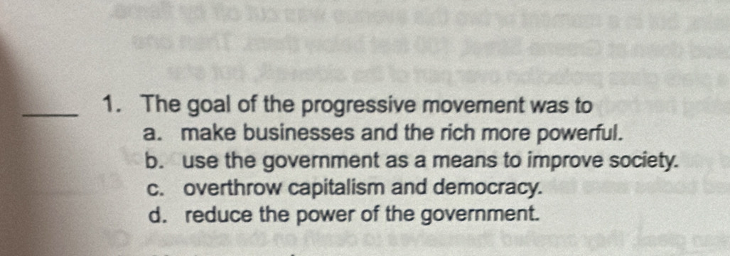 The goal of the progressive movement was to
a. make businesses and the rich more powerful.
b. use the government as a means to improve society.
c. overthrow capitalism and democracy.
d. reduce the power of the government.