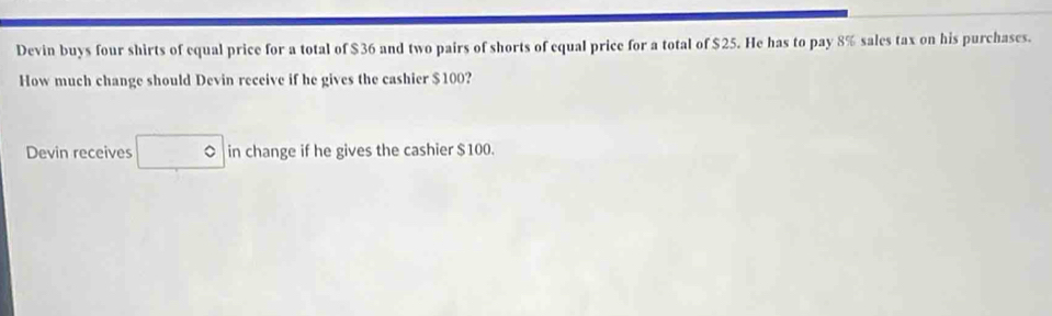 Devin buys four shirts of equal price for a total of $36 and two pairs of shorts of equal price for a total of $25. He has to pay 8% sales tax on his purchases. 
How much change should Devin receive if he gives the cashier $100? 
Devin receives in change if he gives the cashier $100.