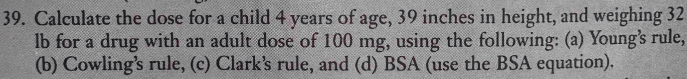 Calculate the dose for a child 4 years of age, 39 inches in height, and weighing 32
lb for a drug with an adult dose of 100 mg, using the following: (a) Young’s rule, 
(b) Cowling’s rule, (c) Clark’s rule, and (d) BSA (use the BSA equation).