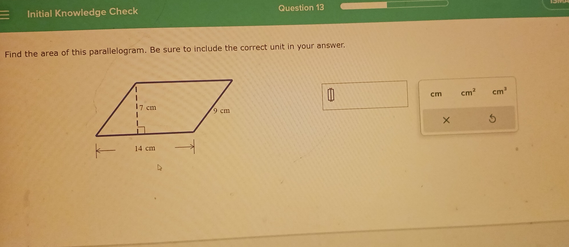 Initial Knowledge Check Question 13 
Find the area of this parallelogram. Be sure to include the correct unit in your answer.
cm cm^2 cm^3
×