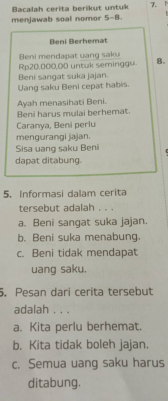 Bacalah cerita berikut untuk 7. 
menjawab soal nomor 5-8.
Beni Berhemat
Beni mendapat uang saku
Rp20.000,00 untuk seminggu. 8.
Beni sangat suka jajan.
Uang saku Beni cepat habis.
Ayah menasihati Beni.
Beni harus mulai berhemat.
Caranya, Beni perlu
mengurangi jajan.
Sisa uang saku Beni
dapat ditabung.
5. Informasi dalam cerita
tersebut adalah . . .
a. Beni sangat suka jajan.
b. Beni suka menabung.
c. Beni tidak mendapat
uang saku.
5. Pesan dari cerita tersebut
adalah . . .
a. Kita perlu berhemat.
b. Kita tidak boleh jajan.
c. Semua uang saku harus
ditabung.