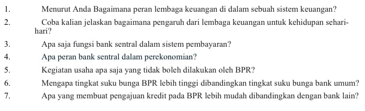 Menurut Anda Bagaimana peran lembaga keuangan di dalam sebuah sistem keuangan? 
2. Coba kalian jelaskan bagaimana pengaruh dari lembaga keuangan untuk kehidupan sehari- 
hari? 
3. Apa saja fungsi bank sentral dalam sistem pembayaran? 
4. Apa peran bank sentral dalam perekonomian? 
5. Kegiatan usaha apa saja yang tidak boleh dilakukan oleh BPR? 
6. Mengapa tingkat suku bunga BPR lebih tinggi dibandingkan tingkat suku bunga bank umum? 
7. Apa yang membuat pengajuan kredit pada BPR lebih mudah dibandingkan dengan bank lain?