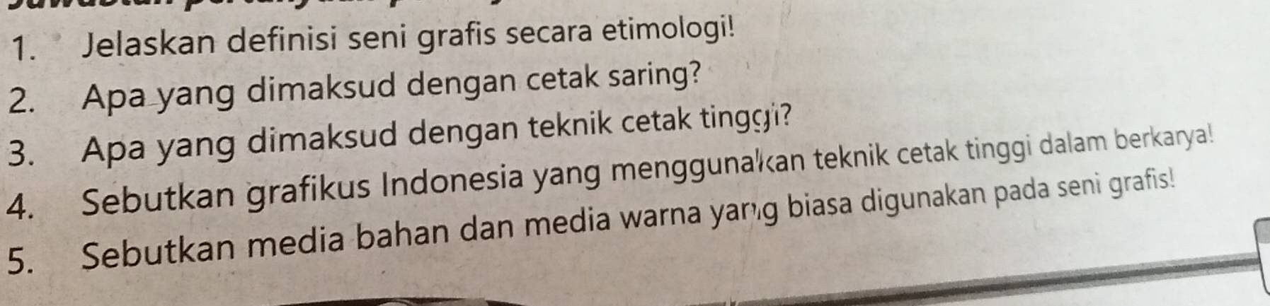 Jelaskan definisi seni grafis secara etimologi! 
2. Apa yang dimaksud dengan cetak saring? 
3. Apa yang dimaksud dengan teknik cetak tingg i? 
4. Sebutkan grafikus Indonesia yang menggunakan teknik cetak tinggi dalam berkarya! 
5. Sebutkan media bahan dan media warna yang biasa digunakan pada seni grafis!