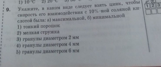 1) 10°C 2) 20°C
9. Укажите, в каком виде следует взять цинк, чτобы
скорость его взаимодействия с 10% -ной соляной ки - 1 2 3
слотой быιла: а) максимальной, б) минимальной
1) тонкий порошок
2) мелкая стружка
3) гранулы диаметром 2 мм
4) гранульдиаметром 4 мм
5) гранулыдиаметром б мм