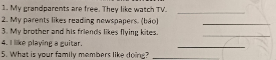 My grandparents are free. They like watch TV._ 
2. My parents likes reading newspapers. (báo)_ 
3. My brother and his friends likes flying kites._ 
4. I like playing a guitar. 
_ 
5. What is your family members like doing?_