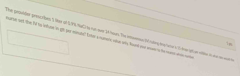 The provider prescribes 1 liter of 0.9% NaCl to run over 24 hours. The intraves s (gt1) per mililider. At what at w wuuled 
hurse set the IV to infuse in gtt per minute? Enter a numeric value only. Round your answer to the nearest whole noumber 
1ps