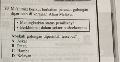 Maklumat berikut berkaitan peranan golongan
diperintah di kerajaan Alam Melayu.
Meningkatkan status pemiliknya
Berkhidmat dalam sektor sosioekonomi
Apakah golongan diperintah tersebut?
A Askar
B Petani
C Hamba
D Nelayan