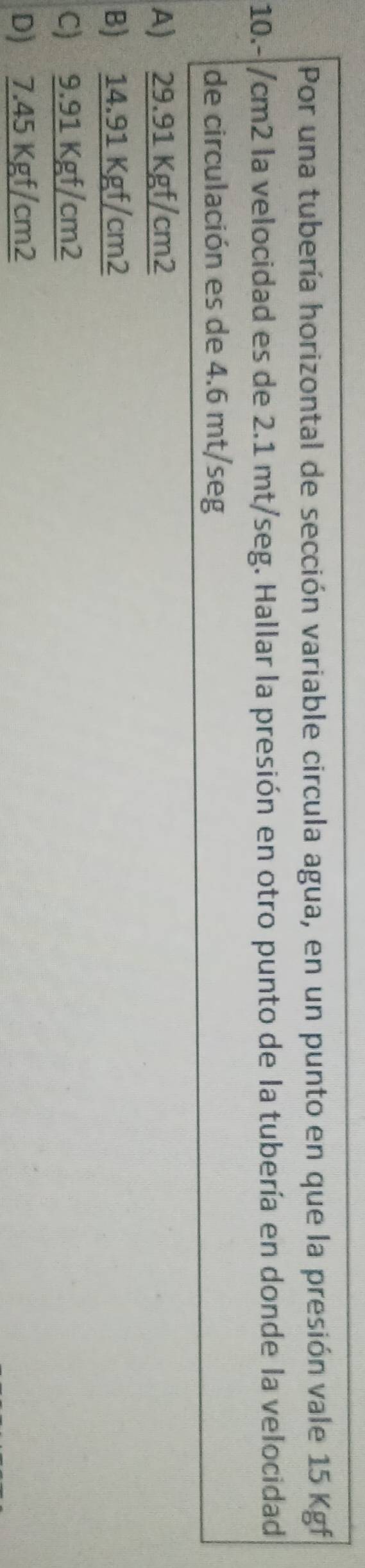 Por una tubería horizontal de sección variable circula agua, en un punto en que la presión vale 15 Kgf
10.-|/cm2 la velocidad es de 2.1 mt/seg. Hallar la presión en otro punto de la tubería en donde la velocidad
de circulación es de 4.6 mt/seg
A 29.91Kgf/cm2
B) 12 91Kgf/cm2
C) 9. 9 1kgf/ cm2
D) 7.45 Kgf/cm2