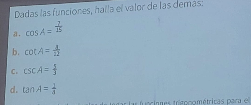 Dadas las funciones, halla el valor de las demas:
a. cos A= 7/15 
b. cot A= 8/12 
C. csc A= 5/3 
d. tan A= 1/8 
las las funciones trigonométricas para el