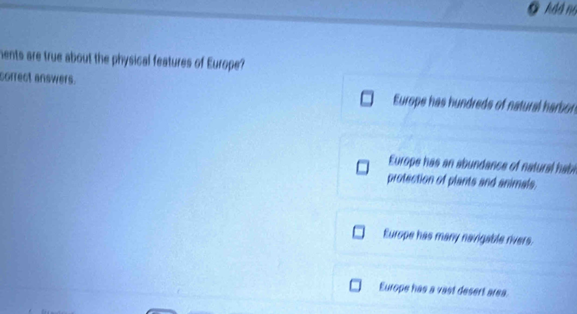 hdd no
ments are true about the physical features of Europe?
correct answers.
Europe has hundreds of natural harbon
Europe has an abundance of natural habl
protection of plants and animals,
Europe has many navigable rivers.
Europe has a vast desert area.