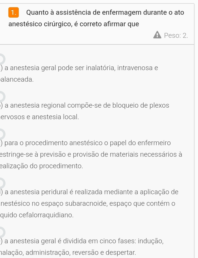 Quanto à assistência de enfermagem durante o ato
anestésico cirúrgico, é correto afirmar que
Peso: 2.
() a anestesia geral pode ser inalatória, intravenosa e
alanceada.
() a anestesia regional compõe-se de bloqueio de plexos
ervosos e anestesia local.
) para o procedimento anestésico o papel do enfermeiro
estringe-se à previsão e provisão de materiais necessários à
ealização do procedimento.
() a anestesia peridural é realizada mediante a aplicação de
inestésico no espaço subaracnoide, espaço que contém o
quido cefalorraquidiano.
() a anestesia geral é dividida em cinco fases: indução,
aalação, administração, reversão e despertar.