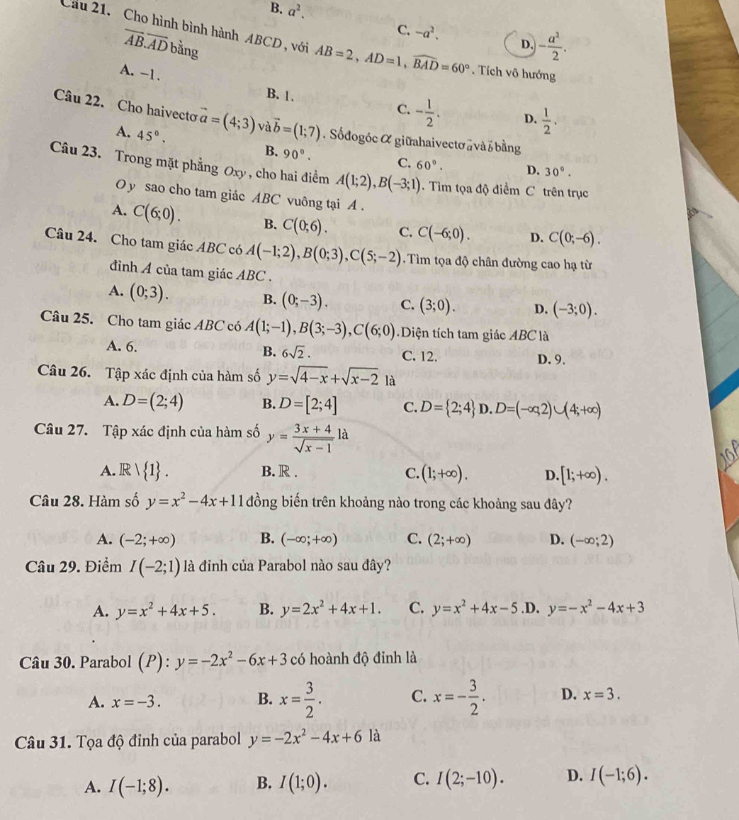 B. a^2.
C. -a^2.
Cầu 21. Cho hình bình hành ABCD , với AB=2,AD=1,widehat BAD=60°. Tích vô hướng
vector AB.vector AD bằng
D. - a^2/2 .
A. -1. C. - 1/2 .
B. 1.
D.  1/2 .
Câu 22. Cho haivecto vector a=(4;3) avector b=(1;7). Sốdogóc α giữahaivectơa và z bằng
A. 45°.
B. 90°. C. 60°.
D. 30°.
Câu 23. Trong mặt phẳng Oxy , cho hai điểm A(1;2),B(-3;1).  Tìm tọa độ điểm C trên trục
O y sao cho tam giác ABC vuông tại A .
A. C(6;0). B. C(0;6). C. C(-6;0). D. C(0;-6).
Câu 24. Cho tam giác ABC có A(-1;2),B(0;3),C(5;-2).  Tìm tọa độ chân đường cao hạ từ
đinh A của tam giác ABC .
A. (0;3).
B. (0;-3). C. (3;0). D. (-3;0).
Câu 25. Cho tam giác ABC có A(1;-1),B(3;-3),C(6;0) Diện tích tam giác ABC là
B. 6sqrt(2).
A. 6. C. 12.
D. 9.
Câu 26. Tập xác định của hàm số y=sqrt(4-x)+sqrt(x-2)1a
B.
A. D=(2;4) D=[2;4] C. D= 2;4 D. D=(-∈fty ,2)∪ (4;+∈fty )
Câu 27. Tập xác định của hàm số y= (3x+4)/sqrt(x-1) la
A.  1 . B. R . C. (1;+∈fty ). D. [1;+∈fty ).
Câu 28. Hàm số y=x^2-4x+11 đồng biến trên khoảng nào trong các khoảng sau đây?
A. (-2;+∈fty ) B. (-∈fty ;+∈fty ) C. (2;+∈fty ) D. (-∈fty ;2)
Câu 29. Điểm I(-2;1) là đỉnh của Parabol nào sau đây?
A. y=x^2+4x+5. B. y=2x^2+4x+1. C. y=x^2+4x-5 .D. y=-x^2-4x+3
Câu 30. Parabol (P):y=-2x^2-6x+3 có hoành độ đỉnh là
A. x=-3.
C.
B. x= 3/2 . x=- 3/2 . D. x=3.
Câu 31. Tọa độ đỉnh của parabol y=-2x^2-4x+6 là
C.
A. I(-1;8). I(1;0). I(2;-10). D. I(-1;6).
B.