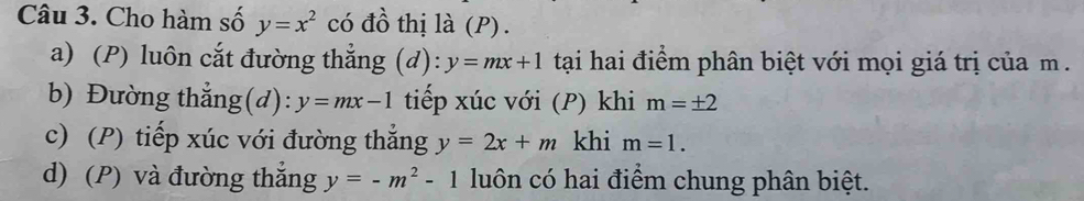 Cho hàm số y=x^2 có đồ thị là (P).
a) (P) luôn cắt đường thẳng (d): y=mx+1 tại hai điểm phân biệt với mọi giá trị của m.
b) Đường thẳng(d): y=mx-1 tiếp xúc với (P) khi m=± 2
c) (P) tiếp xúc với đường thẳng y=2x+m khi m=1.
d) (P) và đường thắng y=-m^2-1 luôn có hai điểm chung phân biệt.