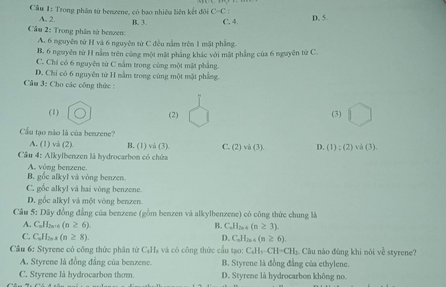 Trong phân tử benzene, có bao nhiêu liên kết đôi C=C!
A. 2. B. 3. C. 4.
D. 5.
Câầu 2: Trong phân từ benzen:
A. 6 nguyên tử H và 6 nguyên tử C đều nằm trên 1 mặt phẳng.
B. 6 nguyên tử H nằm trên cùng một mặt phẳng khác với mặt phẳng của 6 nguyên tử C.
C. Chỉ có 6 nguyên tử C nằm trong cùng một mặt phẳng.
D. Chỉ có 6 nguyên từ H nằm trong cùng một mặt phẳng.
* Câu 3: Cho các công thức :
(1) (2) (3)
Cấu tạo nào là của benzene?
A. (1) và (2). B. (1) và (3). C. (2) và (3). D. (1) ; (2)va(3).
Câu 4: Alkylbenzen là hydrocarbon có chứa
A. vòng benzene.
B. gốc alkyl và vòng benzen.
C. gốc alkyl và hai vòng benzene.
D. gốc alkyl và một vòng benzen.
Câu 5: Dãy đồng đẳng của benzene (gồm benzen và alkylbenzene) có công thức chung là
A. C_nH_2n+6(n≥ 6). B. C_nH_2n-6(n≥ 3).
C. C_nH_2n-8(n≥ 8). D. C_nH_2n-6(n≥ 6).
Câu 6: Styrene có công thức phân tử C_8H_8 và có công thức cấu tạo: C_6H_5-CH=CH_2 :. Câu nào đúng khi nói về styrene?
A. Styrene là đồng đẳng của benzene. B. Styrene là đồng đẳng của ethylene.
C. Styrene là hydrocarbon thơm. D. Styrene là hydrocarbon không no.