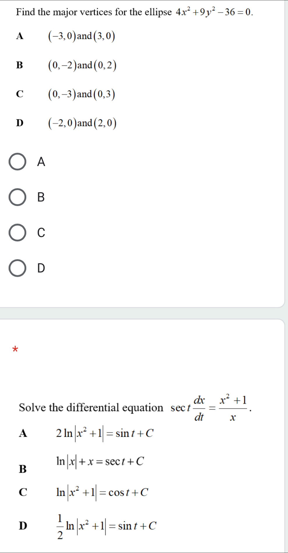 Find the major vertices for the ellipse 4x^2+9y^2-36=0.
A (-3,0) and (3,0)
B (0,-2) and (0,2)
C (0,-3) and (0,3)
D (-2,0) and (2,0)
A
B
C
D
*
Solve the differential equation sec t dx/dt = (x^2+1)/x . 
A 2ln |x^2+1|=sin t+C
B ln |x|+x=sec t+C
C ln |x^2+1|=cos t+C
D  1/2 ln |x^2+1|=sin t+C